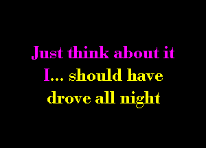 Just think about it
I... should have
drove all night

g