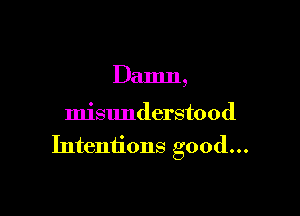 Damn,

misunderstood
Intentions good...