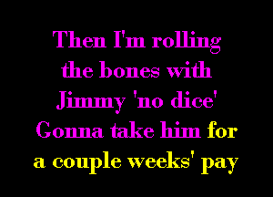 Then I'm rolling
the bones With
Jimmy 'no dice'

Gonna take him for

a couple weeks' pay