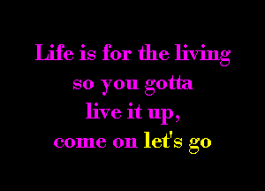 Life is for the living
so you gotta
live it up,
come on let's go