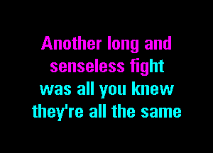 Another long and
senseless fight

was all you knew
they're all the same