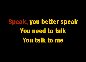 Speak, you better speak

You need to talk
You talk to me