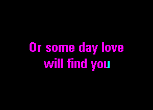 Or some day love

will find you