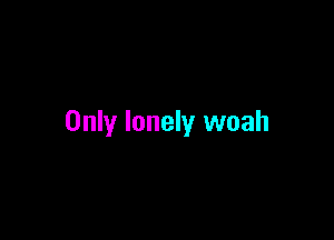Only lonely woah