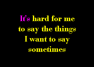 It's hard for me

to say the things

I want to say

sometimes