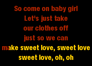 So come on baby girl
Let's iust take
our clothes off
iust so we can
make sweet love, sweet love
sweet love, oh, oh