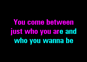 You come between

iust who you are and
who you wanna be