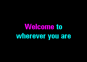 Welcome to

wherever you are