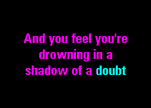 And you feel you're

drowning in a
shadow of a doubt