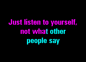 Just listen to yourself,

not what other
people say