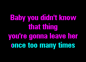 Baby you didn't know
that thing

you're gonna leave her
once too many times