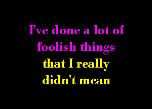 I've done a lot of

foolish things

that I really
didn't mean