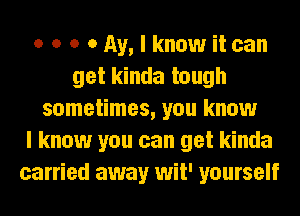 o o o o Ay, I know it can
get kinda tough
sometimes, you know
I know you can get kinda
carried away wit' yourself