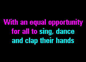 With an equal opportunity

for all to sing, dance
and clap their hands