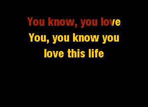 You know, you love
You, you know you

love this life