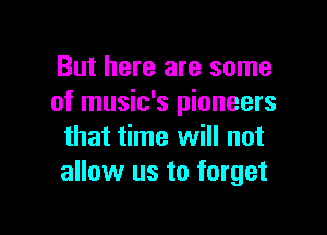 But here are some
of music's pioneers

that time will not
allow us to forget