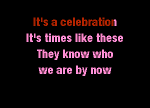 It's a celebration
It's times like these

They know who
we are by now