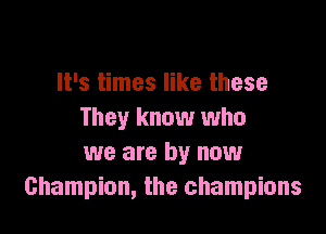 It's times like these

They know who
we are by now
Champion, the champions