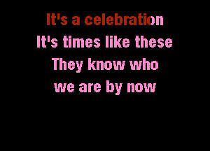 It's a celebration
It's times like these
They know who

we are by now