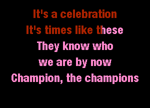It's a celebration
It's times like these
They know who

we are by now
Champion, the champions