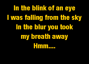 In the blink of an eye
I was falling from the sky
In the blur you took
my breath away
Hmm....