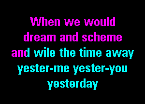 When we would
dream and scheme
and wile the time away
yester-me yester-you
yesterday
