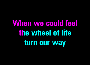 When we could feel

the wheel of life
turn our way