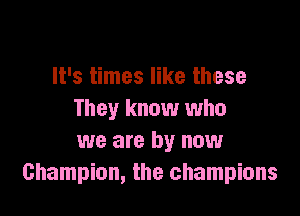 It's times like these

They know who
we are by now
Champion, the champions