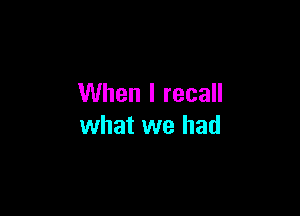 When I recall

what we had