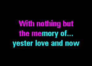 With nothing but

the memory of...
yester love and now