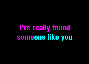 I've really found

someone like you