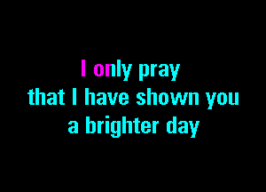 I only pray

that I have shown you
a brighter day