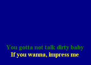 You gotta not talk dirty baby
If you wanna, impress me