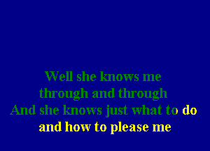 Well she knows me
through and through

And she knows just What to do
and hour to please me