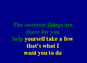 The sweetest things are
there for you
help yourself take a few

that's What I
want you to (lo