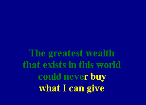 The greatest wealth
that exists in this world
could never buy
what I can give