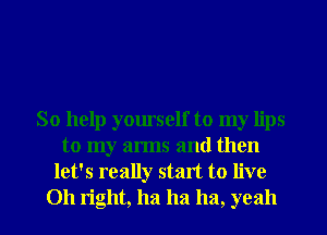 So help yourself to my lips
to my arms and then
let's really start to live

011 right, ha ha ha, yeah I
