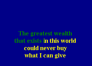 The greatest wealth
that exists in this world
could never buy
what I can give