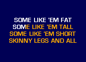 SOME LIKE 'EM FAT
SOME LIKE 'EM TALL
SOME LIKE 'EM SHORT
SKINNY LEGS AND ALL