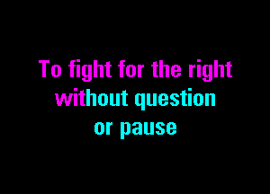 To fight for the right

without question
or pause
