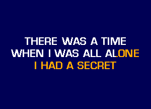 THERE WAS A TIME
WHEN I WAS ALL ALONE
I HAD A SECRET