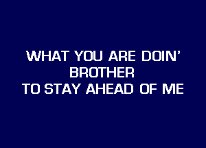 WHAT YOU ARE DUIN'
BROTHER

TO STAY AHEAD OF ME