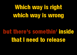 Which way is right
which way is wrong

but there's somethin' inside
that I need to release