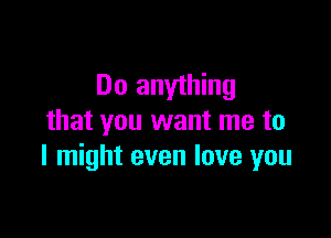 Do anything

that you want me to
I might even love you