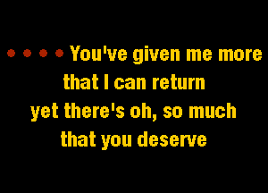 o o o 0 You've given me more
that I can return

yet there's oh, so much
that you deserve