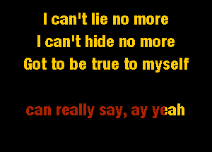 I can't lie no more
lcan't hide no more
Got to be true to myself

can really say, ay yeah