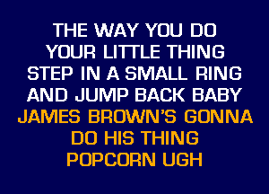 THE WAY YOU DO
YOUR LITTLE THING
STEP IN A SMALL RING
AND JUMP BACK BABY
JAMES BROWN'S GONNA
DO HIS THING
POPCORN UGH