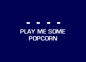 PLAY ME SOME
POPCORN