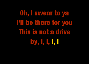 Oh, I swear to ya
I'll be there for you

This is not a drive
by. l. I. l. l