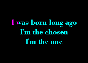 I was born long ago

I'm the chosen
I'm the one
